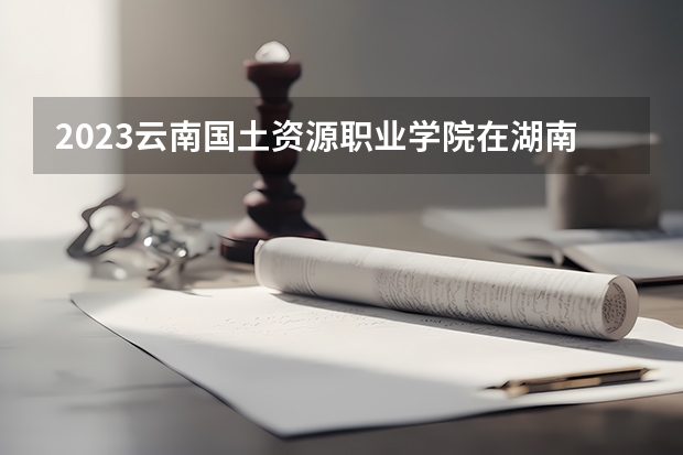 2023云南国土资源职业学院在湖南招生多少人