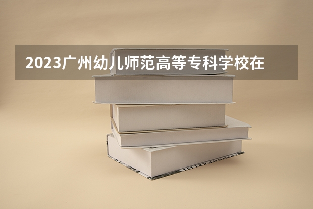 2023广州幼儿师范高等专科学校在湖南招生多少人