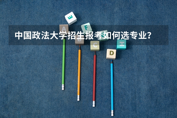 中国政法大学招生报考如何选专业?