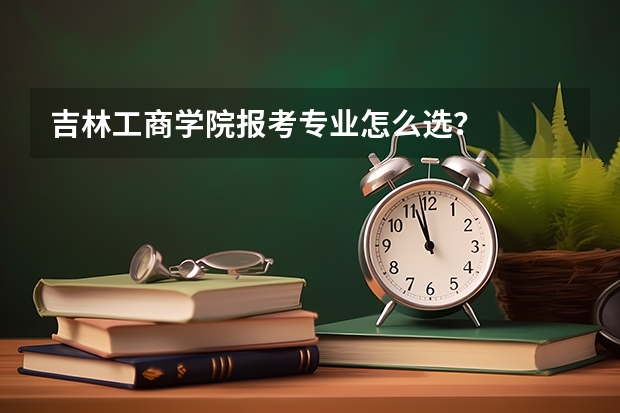 吉林工商学院报考专业怎么选？