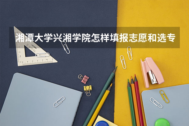 湘潭大学兴湘学院怎样填报志愿和选专业?