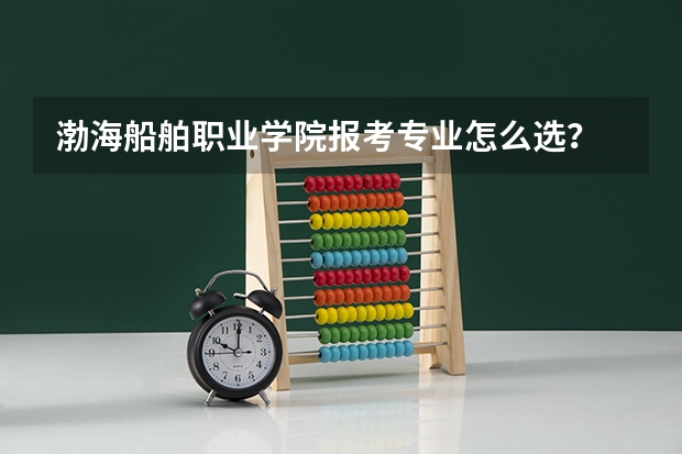 渤海船舶职业学院报考专业怎么选？