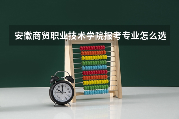 安徽商贸职业技术学院报考专业怎么选？