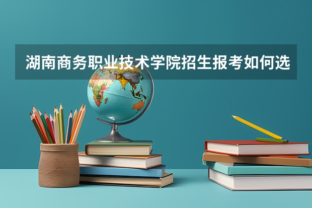 湖南商务职业技术学院招生报考如何选专业?