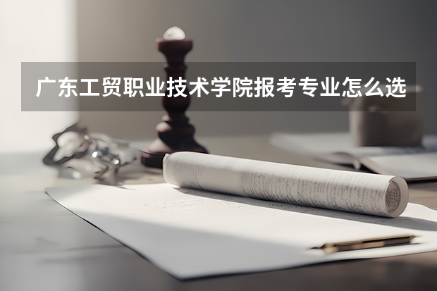 广东工贸职业技术学院报考专业怎么选？