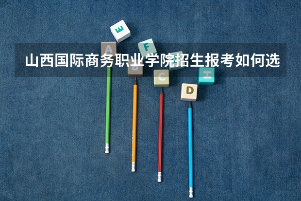 山西国际商务职业学院招生报考如何选专业？