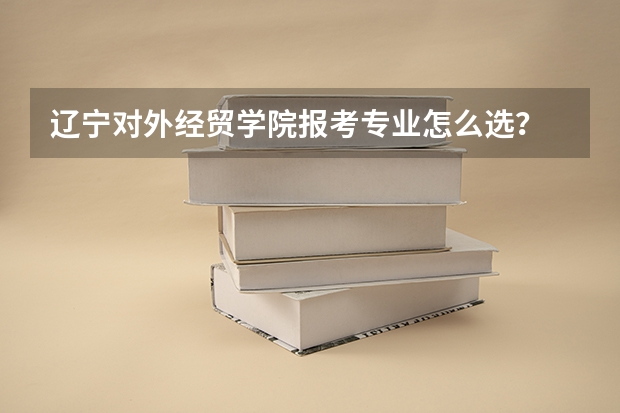 辽宁对外经贸学院报考专业怎么选?