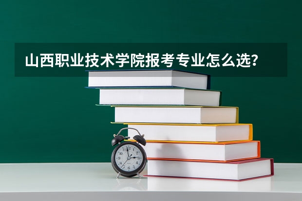 山西职业技术学院报考专业怎么选？
