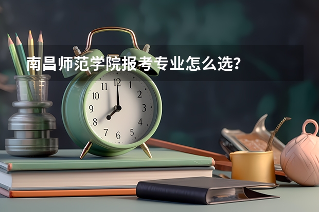 南昌师范学院报考专业怎么选?