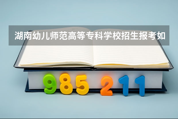 湖南幼儿师范高等专科学校招生报考如何选专业？