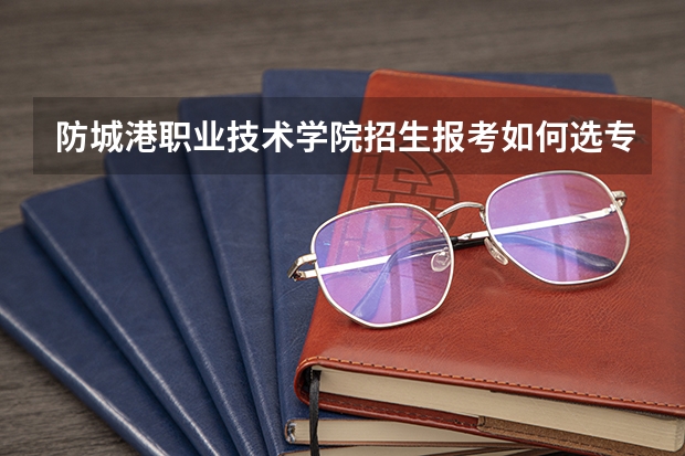 防城港职业技术学院招生报考如何选专业？