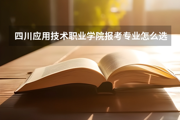 四川应用技术职业学院报考专业怎么选？