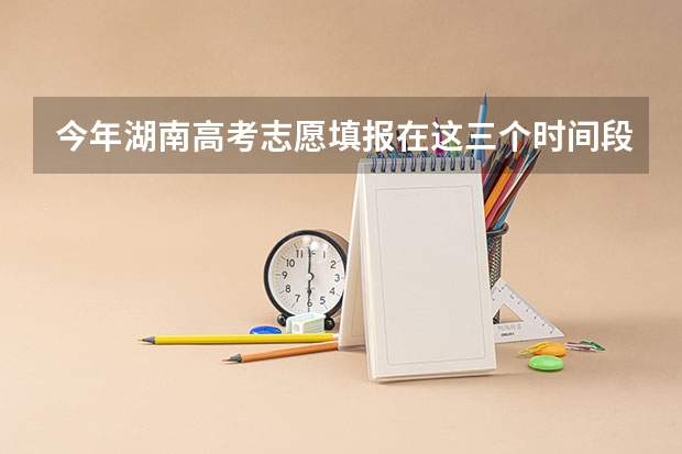 今年湖南高考志愿填报在这三个时间段（湖南志愿填报时间2023）