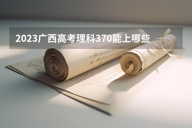 2023广西高考理科370能上哪些大学 