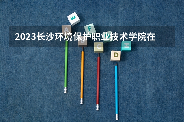 2023长沙环境保护职业技术学院在河北招生多少人