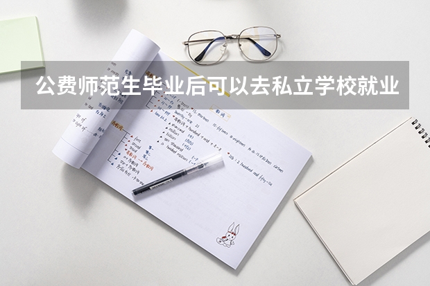 公费师范生毕业后可以去私立学校就业么，还是说必须要去公立学校？ 公费师范生有哪6所学校