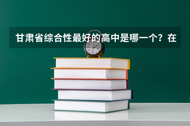 甘肃省综合性最好的高中是哪一个?在全国的影响力怎么样?