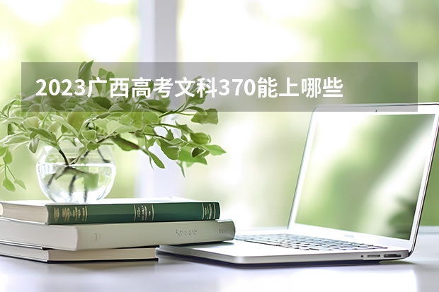 2023广西高考文科370能上哪些大学 