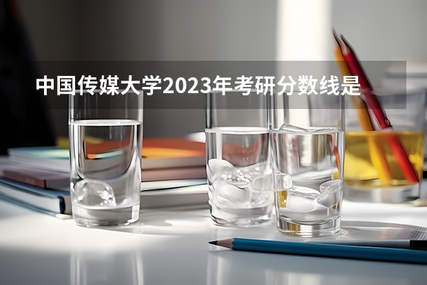 中国传媒大学2023年考研分数线是多少？