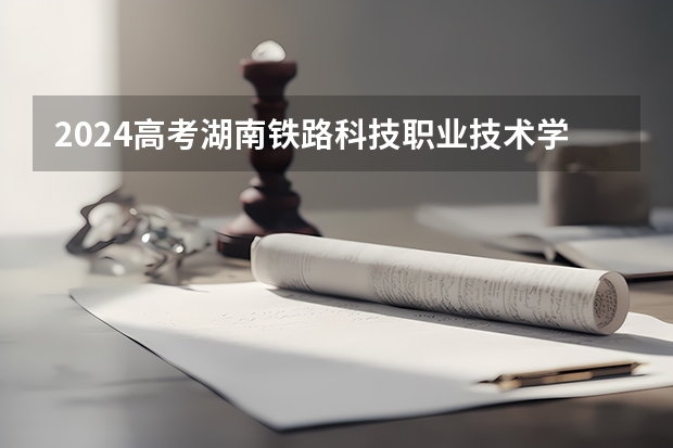 2024高考湖南铁路科技职业技术学院四川招生人数 招生计划