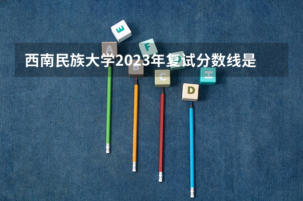 西南民族大学2023年复试分数线是多少？