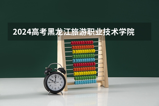 2024高考黑龙江旅游职业技术学院四川招生人数 招生计划