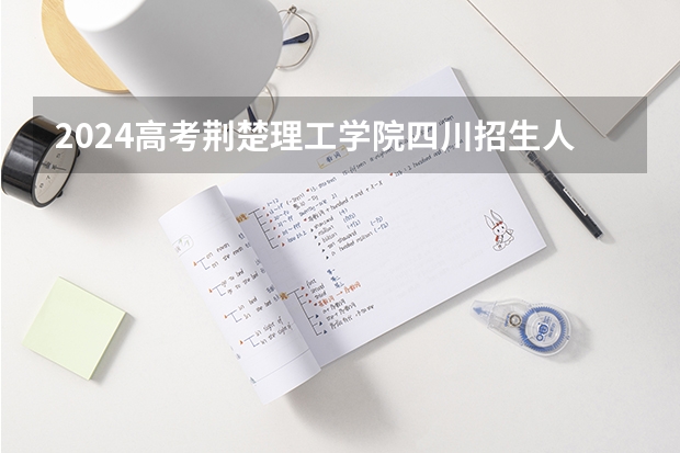 2024高考荆楚理工学院四川招生人数 招生计划