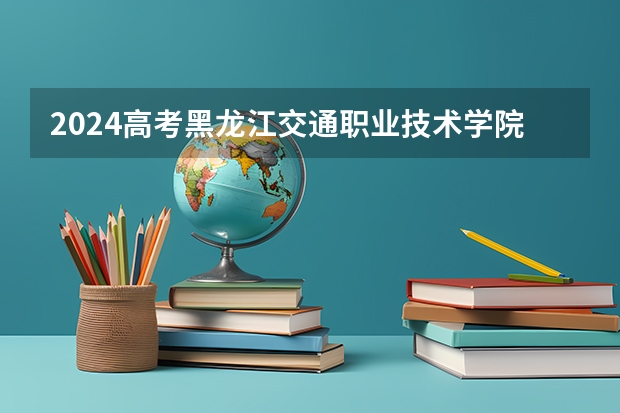 2024高考黑龙江交通职业技术学院江西招生人数 招生计划