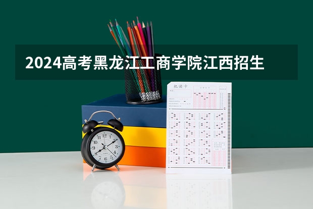 2024高考黑龙江工商学院江西招生人数 招生计划