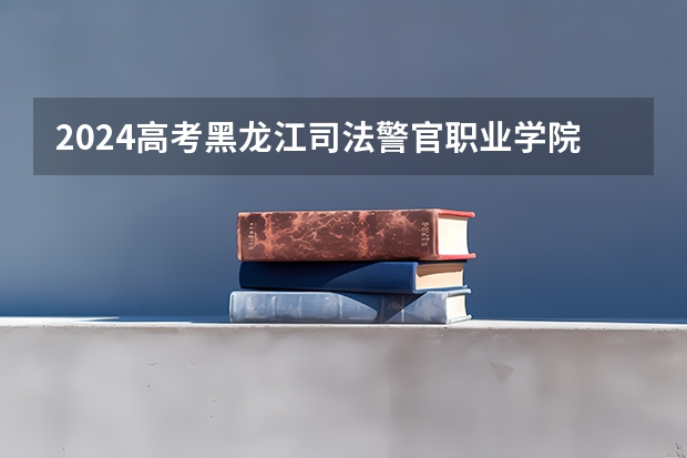 2024高考黑龙江司法警官职业学院四川招生人数 招生计划