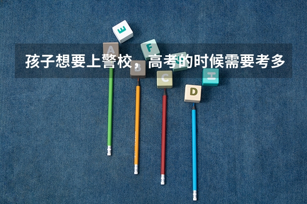 孩子想要上警校,高考的时候需要考多少分才行?