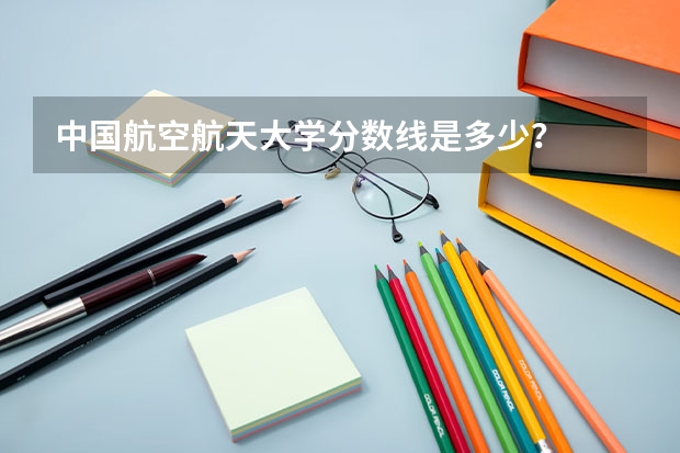 中国航空航天大学分数线是多少？