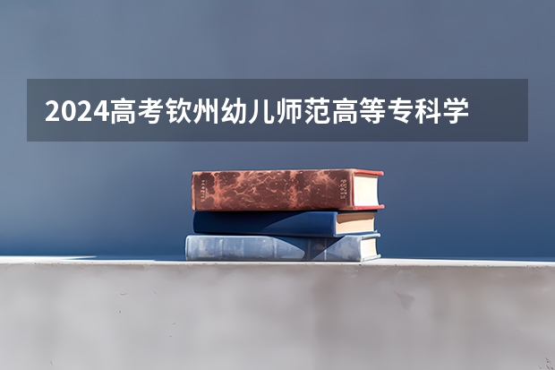 2024高考钦州幼儿师范高等专科学校四川招生人数 招生计划