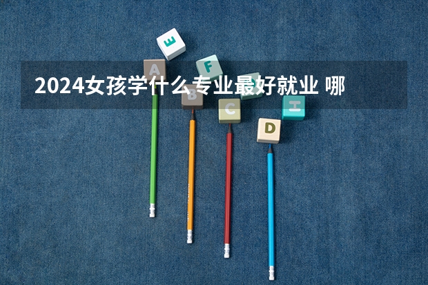 2024女孩学什么专业最好就业 哪些专业工资高
