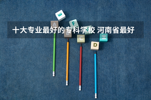 十大专业最好的专科学校 河南省最好的专科学校的排名