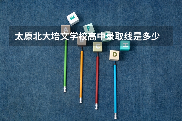 太原北大培文学校高中录取线是多少
