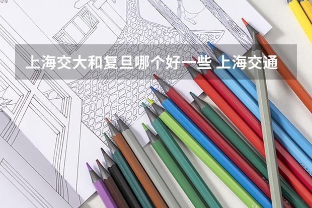 上海交大和复旦哪个好一些 上海交通大学和复旦哪个在