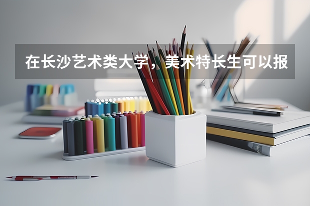 在长沙艺术类大学,美术特长生可以报考的有哪些?