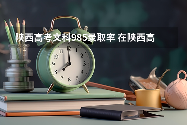 陕西高考文科985录取率 在陕西高考还是在河南高考好