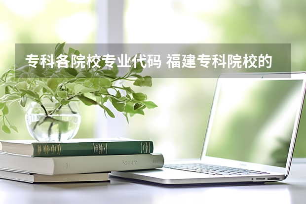 专科各院校专业代码 福建专科院校的代码及专业代码？急求