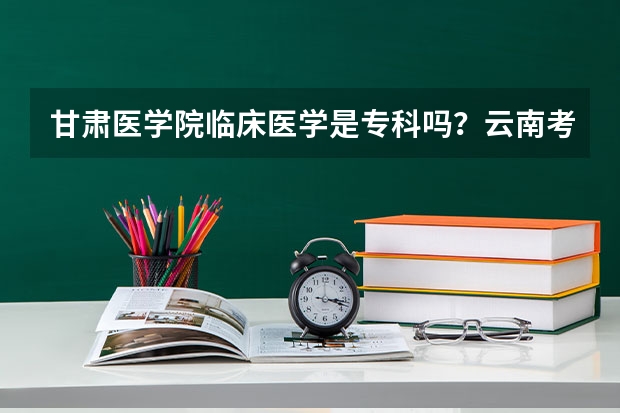 甘肃医学院临床医学是专科吗？云南考生493分能被录取临床医学吗？