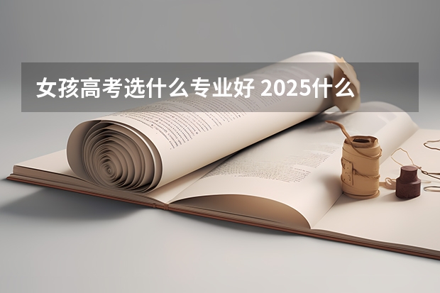 女孩高考选什么专业好 2025什么专业最吃香