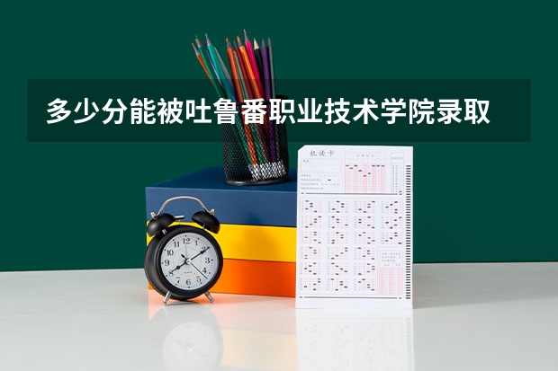 多少分能被吐鲁番职业技术学院录取