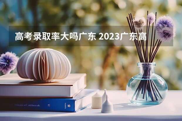 高考录取率大吗广东 2023广东高考人数