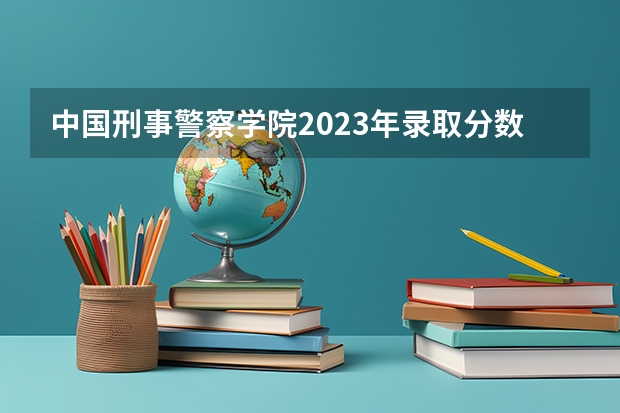中国刑事警察学院2023年录取分数线多少分？
